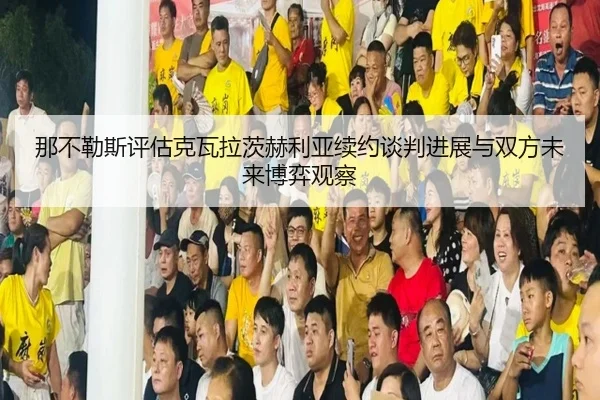那不勒斯评估克瓦拉茨赫利亚续约谈判进展与双方未来博弈观察