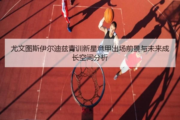 尤文图斯伊尔迪兹青训新星意甲出场前景与未来成长空间分析