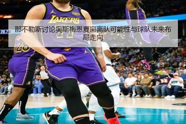 那不勒斯讨论奥斯梅恩夏窗离队可能性与球队未来布局走向