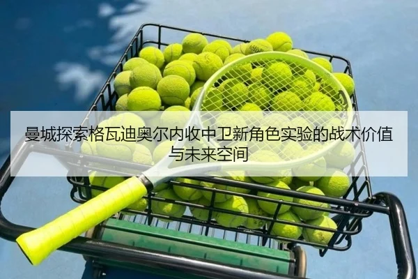 曼城探索格瓦迪奥尔内收中卫新角色实验的战术价值与未来空间