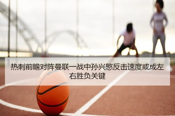 热刺前瞻对阵曼联一战中孙兴慜反击速度或成左右胜负关键