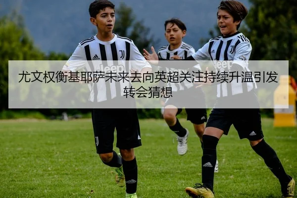 尤文权衡基耶萨未来去向英超关注持续升温引发转会猜想